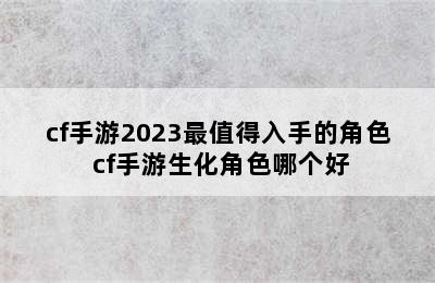 cf手游2023最值得入手的角色 cf手游生化角色哪个好